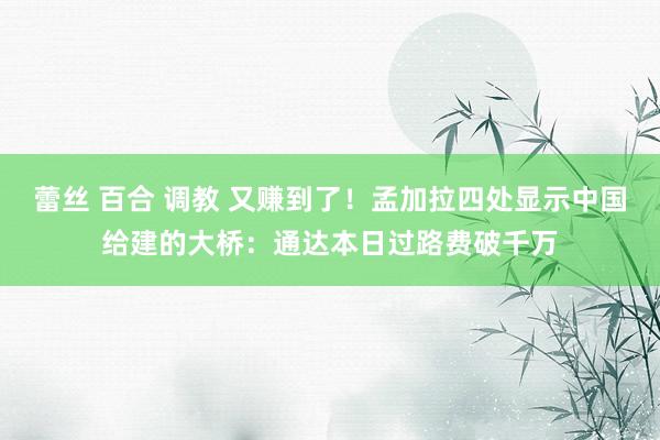 蕾丝 百合 调教 又赚到了！孟加拉四处显示中国给建的大桥：通达本日过路费破千万