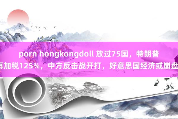porn hongkongdoll 放过75国，特朗普再加税125%，中方反击战开打，好意思国经济或崩盘？