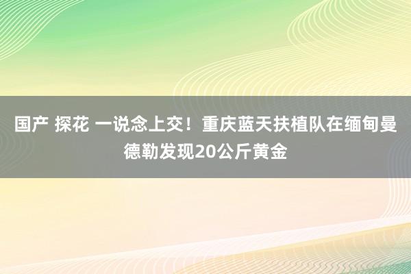 国产 探花 一说念上交！重庆蓝天扶植队在缅甸曼德勒发现20公斤黄金