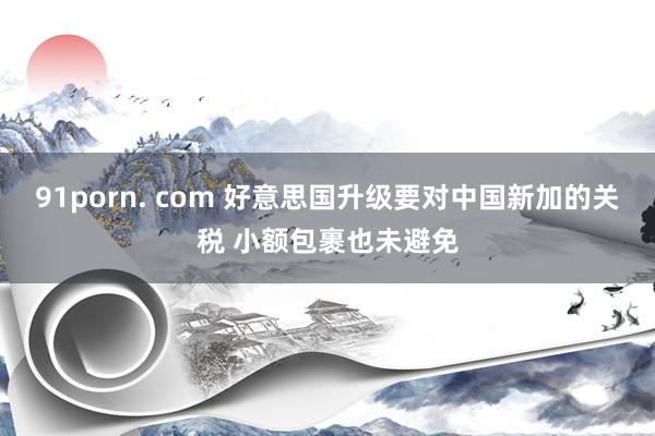 91porn. com 好意思国升级要对中国新加的关税 小额包裹也未避免