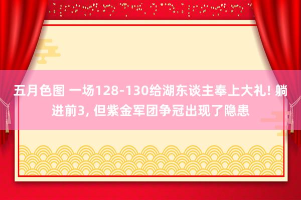 五月色图 一场128-130给湖东谈主奉上大礼! 躺进前3, 但紫金军团争冠出现了隐患