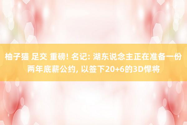 柚子猫 足交 重磅! 名记: 湖东说念主正在准备一份两年底薪公约, 以签下20+6的3D悍将