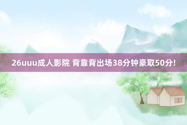 26uuu成人影院 背靠背出场38分钟豪取50分!