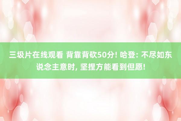 三圾片在线观看 背靠背砍50分! 哈登: 不尽如东说念主意时, 坚捏方能看到但愿!