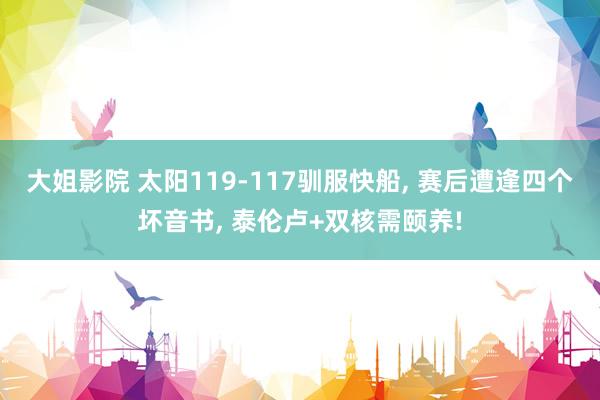 大姐影院 太阳119-117驯服快船, 赛后遭逢四个坏音书, 泰伦卢+双核需颐养!