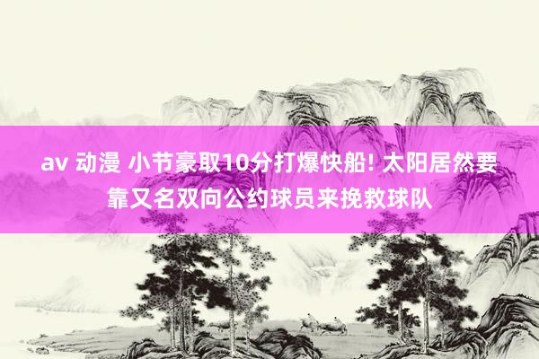 av 动漫 小节豪取10分打爆快船! 太阳居然要靠又名双向公约球员来挽救球队