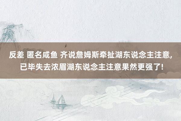 反差 匿名咸鱼 齐说詹姆斯牵扯湖东说念主注意, 已毕失去浓眉湖东说念主注意果然更强了!