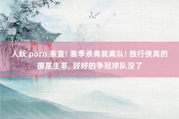 人妖 porn 亲宣! 赛季杀青就离队! 独行侠真的撩是生非, 好好的争冠球队没了