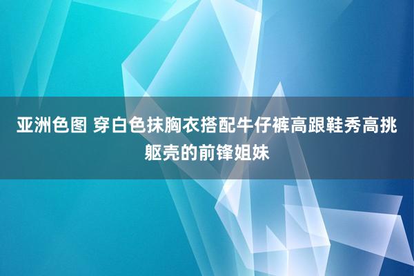 亚洲色图 穿白色抹胸衣搭配牛仔裤高跟鞋秀高挑躯壳的前锋姐妹