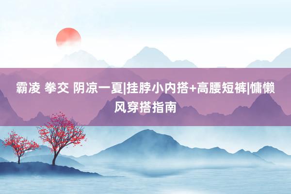 霸凌 拳交 阴凉一夏|挂脖小内搭+高腰短裤|慵懒风穿搭指南