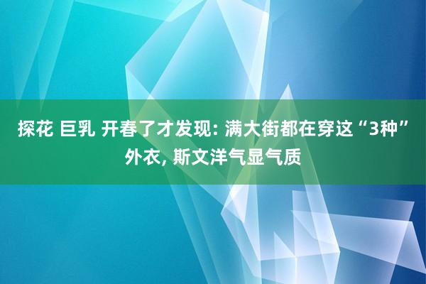 探花 巨乳 开春了才发现: 满大街都在穿这“3种”外衣, 斯文洋气显气质
