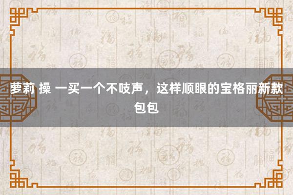 萝莉 操 一买一个不吱声，这样顺眼的宝格丽新款包包
