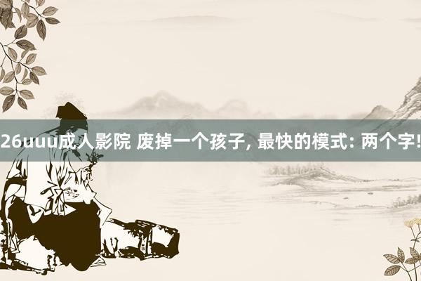 26uuu成人影院 废掉一个孩子, 最快的模式: 两个字!