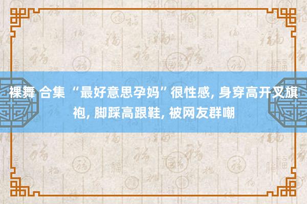 裸舞 合集 “最好意思孕妈”很性感, 身穿高开叉旗袍, 脚踩高跟鞋, 被网友群嘲