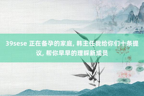 39sese 正在备孕的家庭, 韩主任我给你们十条提议, 帮你早早的理睬新成员