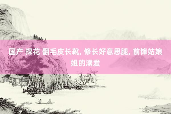 国产 探花 翻毛皮长靴, 修长好意思腿, 前锋姑娘姐的溺爱