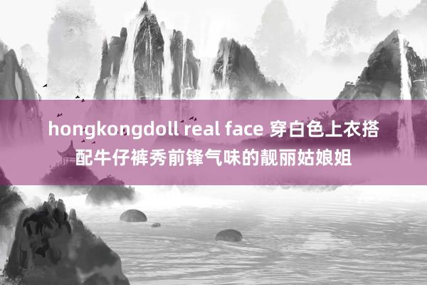 hongkongdoll real face 穿白色上衣搭配牛仔裤秀前锋气味的靓丽姑娘姐