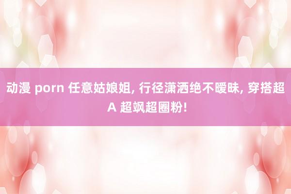 动漫 porn 任意姑娘姐, 行径潇洒绝不暧昧, 穿搭超 A 超飒超圈粉!
