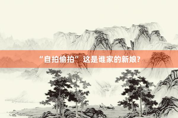 “自拍偷拍” 这是谁家的新娘?