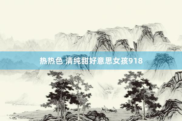 热热色 清纯甜好意思女孩918