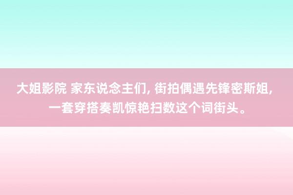 大姐影院 家东说念主们, 街拍偶遇先锋密斯姐, 一套穿搭奏凯惊艳扫数这个词街头。