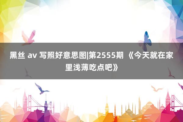 黑丝 av 写照好意思图|第2555期 《今天就在家里浅薄吃点吧》