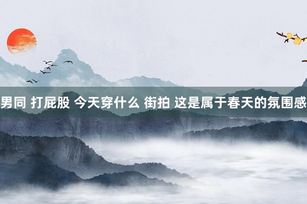 男同 打屁股 今天穿什么 街拍 这是属于春天的氛围感