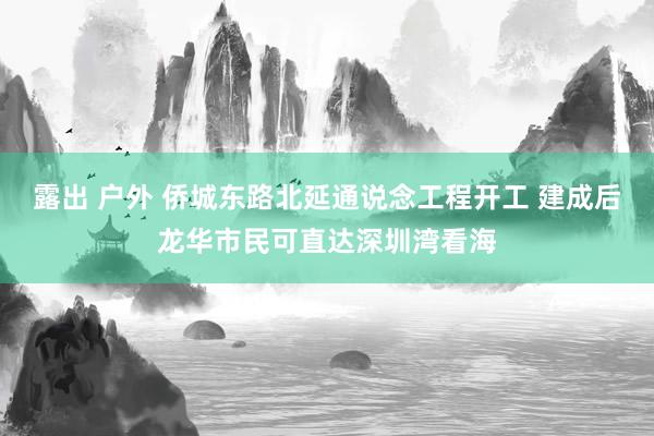露出 户外 侨城东路北延通说念工程开工 建成后龙华市民可直达深圳湾看海
