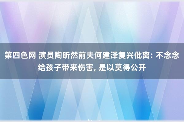 第四色网 演员陶昕然前夫何建泽复兴仳离: 不念念给孩子带来伤害, 是以莫得公开