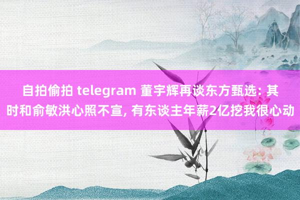 自拍偷拍 telegram 董宇辉再谈东方甄选: 其时和俞敏洪心照不宣, 有东谈主年薪2亿挖我很心动