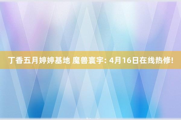 丁香五月婷婷基地 魔兽寰宇: 4月16日在线热修!