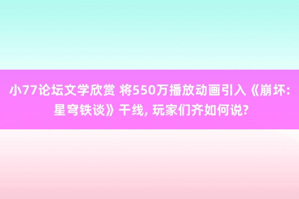 小77论坛文学欣赏 将550万播放动画引入《崩坏: 星穹铁谈》干线, 玩家们齐如何说?