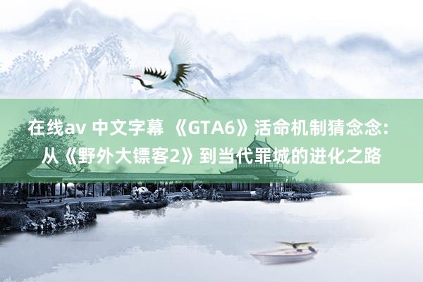 在线av 中文字幕 《GTA6》活命机制猜念念: 从《野外大镖客2》到当代罪城的进化之路