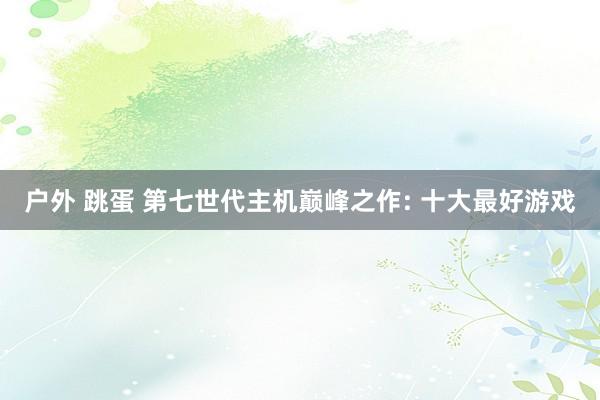 户外 跳蛋 第七世代主机巅峰之作: 十大最好游戏