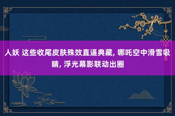 人妖 这些收尾皮肤殊效直逼典藏, 哪吒空中滑雪吸睛, 浮光幕影联动出圈