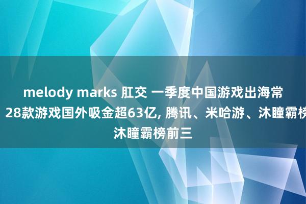 melody marks 肛交 一季度中国游戏出海常青榜: 28款游戏国外吸金超63亿, 腾讯、米哈游、沐瞳霸榜前三