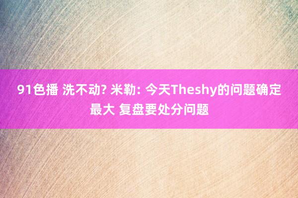 91色播 洗不动? 米勒: 今天Theshy的问题确定最大 复盘要处分问题