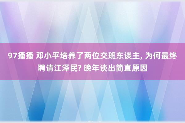 97播播 邓小平培养了两位交班东谈主, 为何最终聘请江泽民? 晚年谈出简直原因