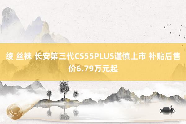 绫 丝袜 长安第三代CS55PLUS谨慎上市 补贴后售价6.79万元起