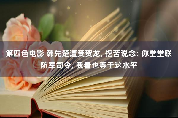 第四色电影 韩先楚遭受贺龙, 挖苦说念: 你堂堂联防军司令, 我看也等于这水平