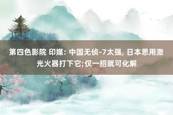 第四色影院 印媒: 中国无侦-7太强, 日本思用激光火器打下它;仅一招就可化解