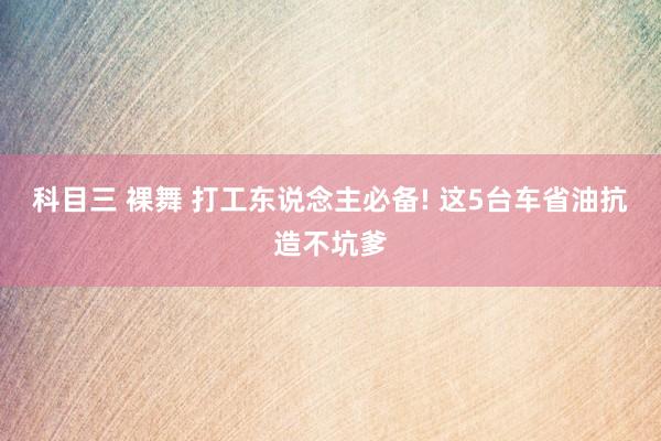 科目三 裸舞 打工东说念主必备! 这5台车省油抗造不坑爹