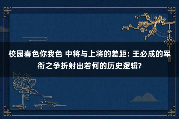 校园春色你我色 中将与上将的差距: 王必成的军衔之争折射出若何的历史逻辑?