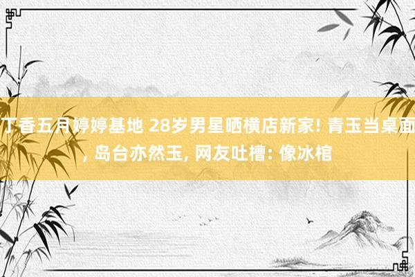 丁香五月婷婷基地 28岁男星晒横店新家! 青玉当桌面, 岛台亦然玉, 网友吐槽: 像冰棺