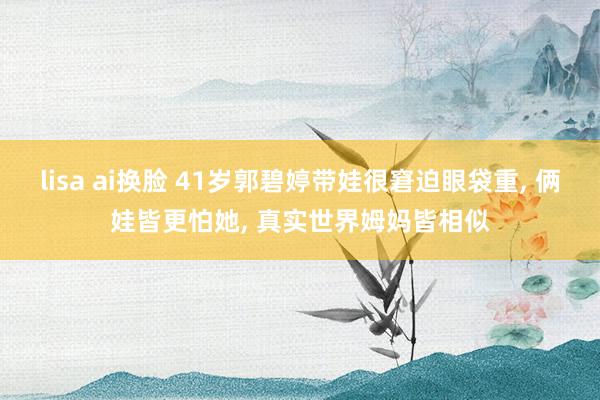 lisa ai换脸 41岁郭碧婷带娃很窘迫眼袋重, 俩娃皆更怕她, 真实世界姆妈皆相似