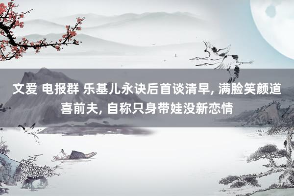 文爱 电报群 乐基儿永诀后首谈清早, 满脸笑颜道喜前夫, 自称只身带娃没新恋情