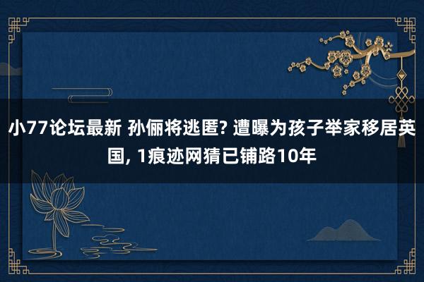 小77论坛最新 孙俪将逃匿? 遭曝为孩子举家移居英国, 1痕迹网猜已铺路10年