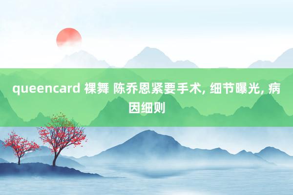 queencard 裸舞 陈乔恩紧要手术, 细节曝光, 病因细则