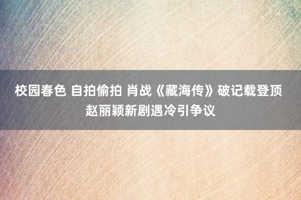 校园春色 自拍偷拍 肖战《藏海传》破记载登顶 赵丽颖新剧遇冷引争议