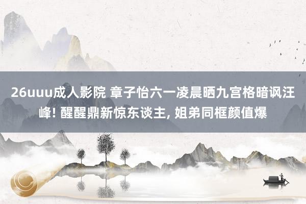 26uuu成人影院 章子怡六一凌晨晒九宫格暗讽汪峰! 醒醒鼎新惊东谈主, 姐弟同框颜值爆